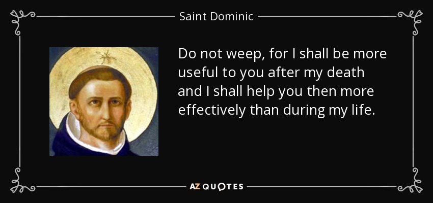 Do not weep, for I shall be more useful to you after my death and I shall help you then more effectively than during my life. - Saint Dominic