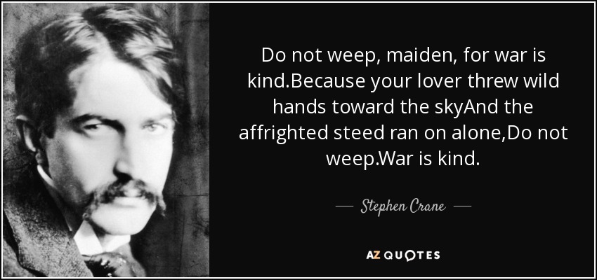 Do not weep, maiden, for war is kind.Because your lover threw wild hands toward the skyAnd the affrighted steed ran on alone,Do not weep.War is kind. - Stephen Crane