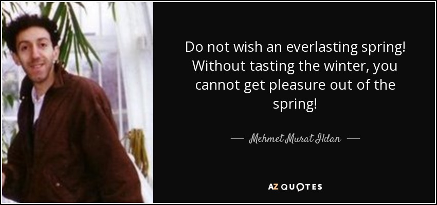 Do not wish an everlasting spring! Without tasting the winter, you cannot get pleasure out of the spring! - Mehmet Murat Ildan