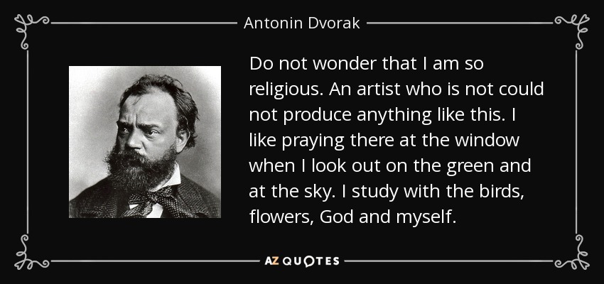 Do not wonder that I am so religious. An artist who is not could not produce anything like this. I like praying there at the window when I look out on the green and at the sky. I study with the birds, flowers, God and myself. - Antonin Dvorak