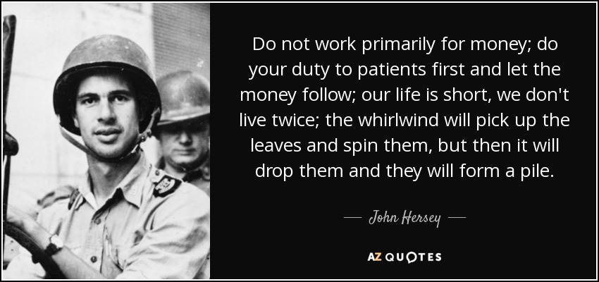 Do not work primarily for money; do your duty to patients first and let the money follow; our life is short, we don't live twice; the whirlwind will pick up the leaves and spin them, but then it will drop them and they will form a pile. - John Hersey