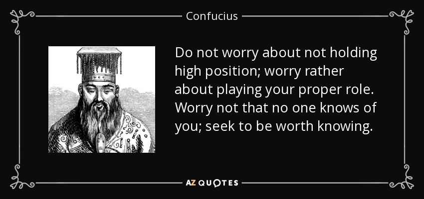 Do not worry about not holding high position; worry rather about playing your proper role. Worry not that no one knows of you; seek to be worth knowing. - Confucius