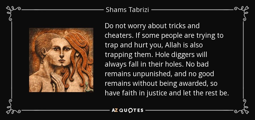 Do not worry about tricks and cheaters. If some people are trying to trap and hurt you, Allah is also trapping them. Hole diggers will always fall in their holes. No bad remains unpunished, and no good remains without being awarded, so have faith in justice and let the rest be. - Shams Tabrizi