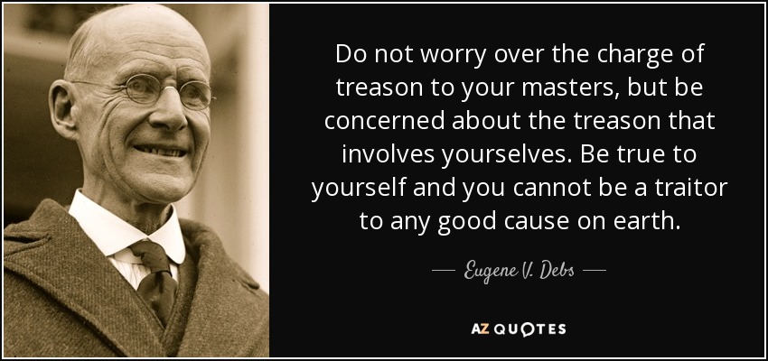 Do not worry over the charge of treason to your masters, but be concerned about the treason that involves yourselves. Be true to yourself and you cannot be a traitor to any good cause on earth. - Eugene V. Debs