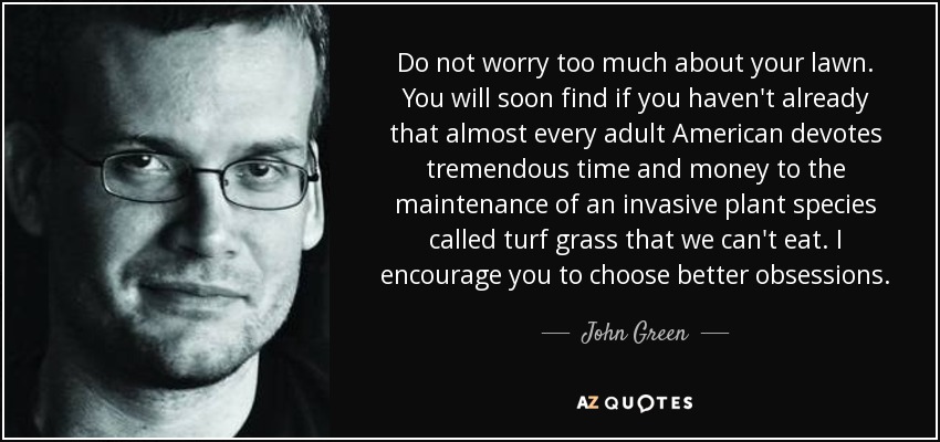 Do not worry too much about your lawn. You will soon find if you haven't already that almost every adult American devotes tremendous time and money to the maintenance of an invasive plant species called turf grass that we can't eat. I encourage you to choose better obsessions. - John Green