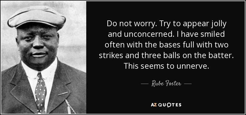 Do not worry. Try to appear jolly and unconcerned. I have smiled often with the bases full with two strikes and three balls on the batter. This seems to unnerve. - Rube Foster