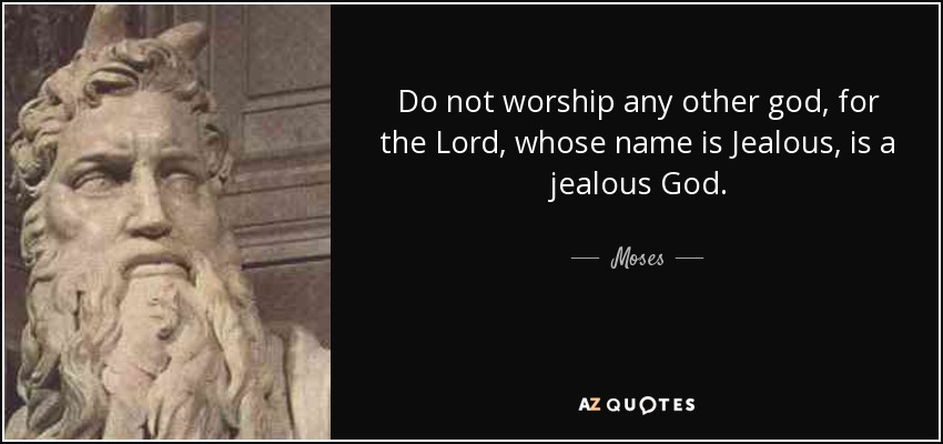 Do not worship any other god, for the Lord, whose name is Jealous, is a jealous God. - Moses