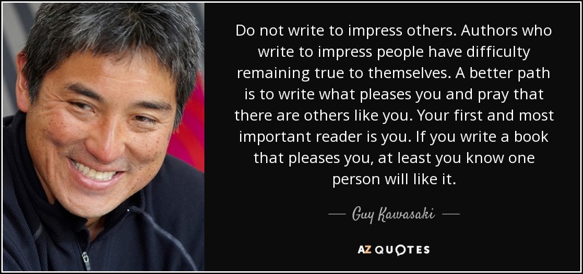 Do not write to impress others. Authors who write to impress people have difficulty remaining true to themselves. A better path is to write what pleases you and pray that there are others like you. Your first and most important reader is you. If you write a book that pleases you, at least you know one person will like it. - Guy Kawasaki