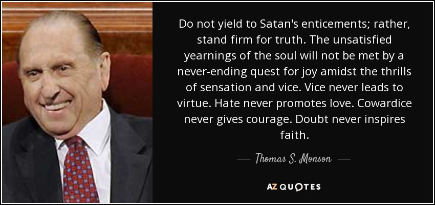 Do not yield to Satan's enticements; rather, stand firm for truth. The unsatisfied yearnings of the soul will not be met by a never-ending quest for joy amidst the thrills of sensation and vice. Vice never leads to virtue. Hate never promotes love. Cowardice never gives courage. Doubt never inspires faith. - Thomas S. Monson