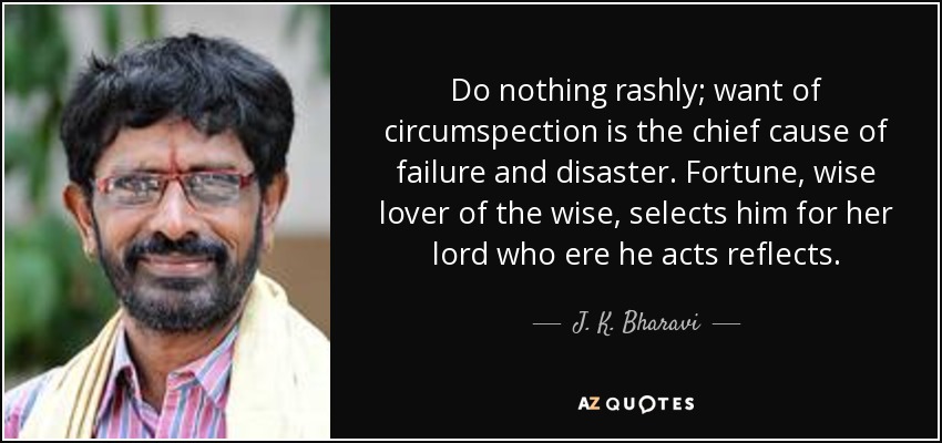 Do nothing rashly; want of circumspection is the chief cause of failure and disaster. Fortune, wise lover of the wise, selects him for her lord who ere he acts reflects. - J. K. Bharavi