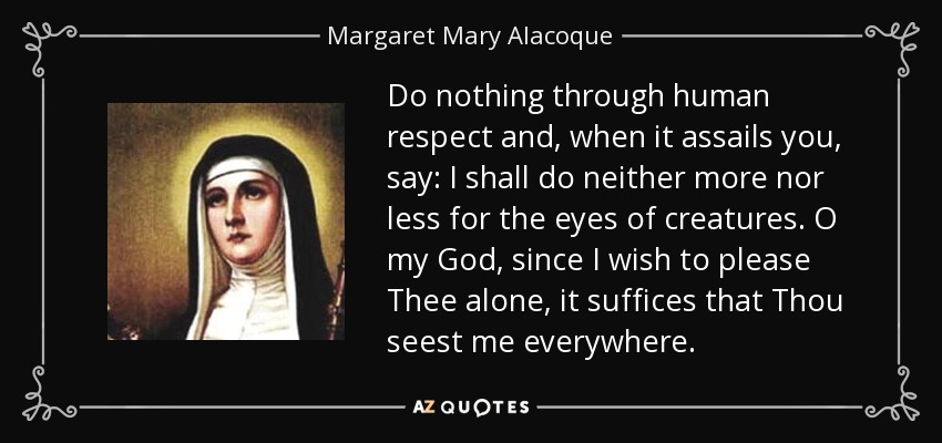 Do nothing through human respect and, when it assails you, say: I shall do neither more nor less for the eyes of creatures. O my God, since I wish to please Thee alone, it suffices that Thou seest me everywhere. - Margaret Mary Alacoque