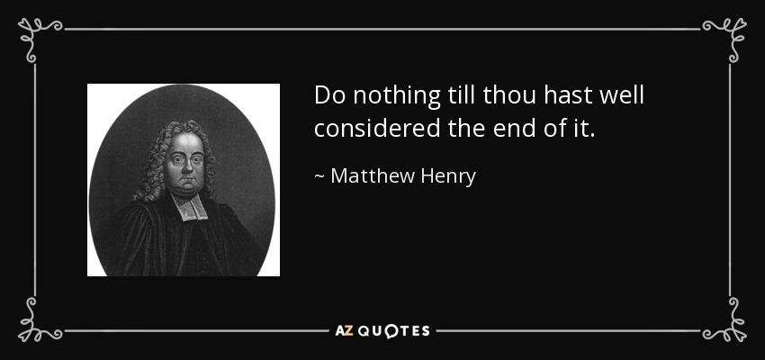 Do nothing till thou hast well considered the end of it. - Matthew Henry