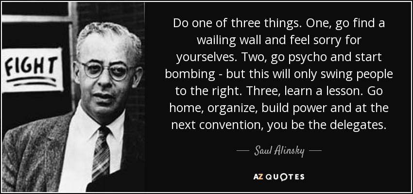 Do one of three things. One, go find a wailing wall and feel sorry for yourselves. Two, go psycho and start bombing - but this will only swing people to the right. Three, learn a lesson. Go home, organize, build power and at the next convention, you be the delegates. - Saul Alinsky