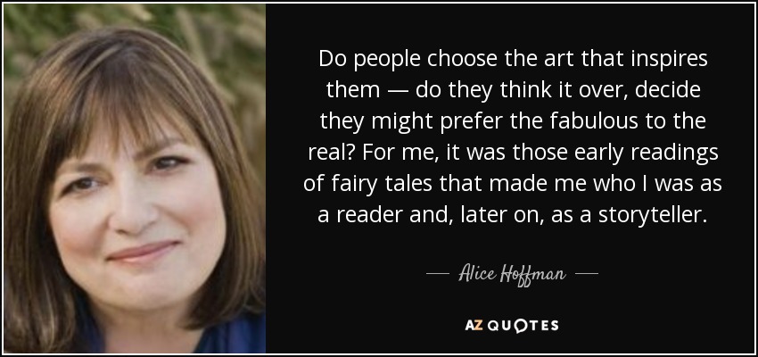 Do people choose the art that inspires them — do they think it over, decide they might prefer the fabulous to the real? For me, it was those early readings of fairy tales that made me who I was as a reader and, later on, as a storyteller. - Alice Hoffman