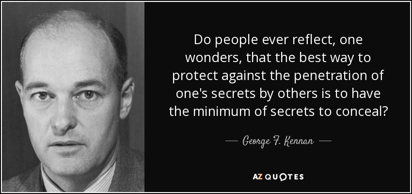 Do people ever reflect, one wonders, that the best way to protect against the penetration of one's secrets by others is to have the minimum of secrets to conceal? - George F. Kennan