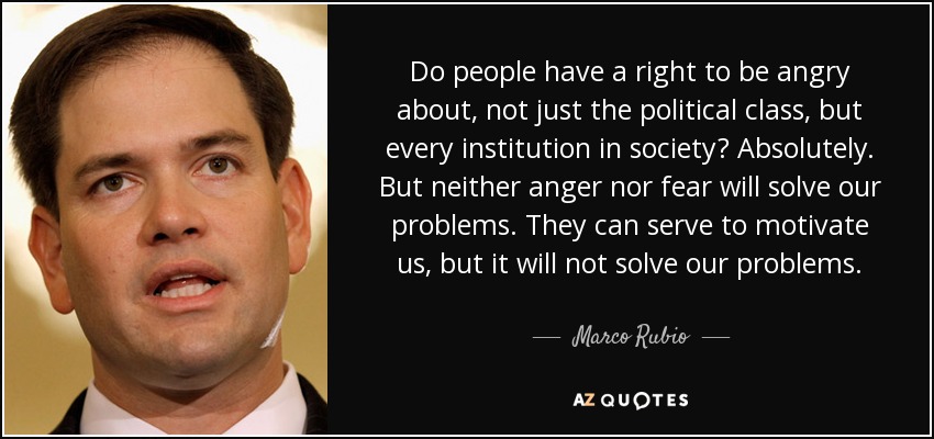 Do people have a right to be angry about, not just the political class, but every institution in society? Absolutely. But neither anger nor fear will solve our problems. They can serve to motivate us, but it will not solve our problems. - Marco Rubio