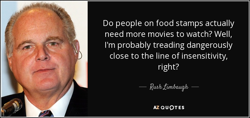 Do people on food stamps actually need more movies to watch? Well, I'm probably treading dangerously close to the line of insensitivity, right? - Rush Limbaugh