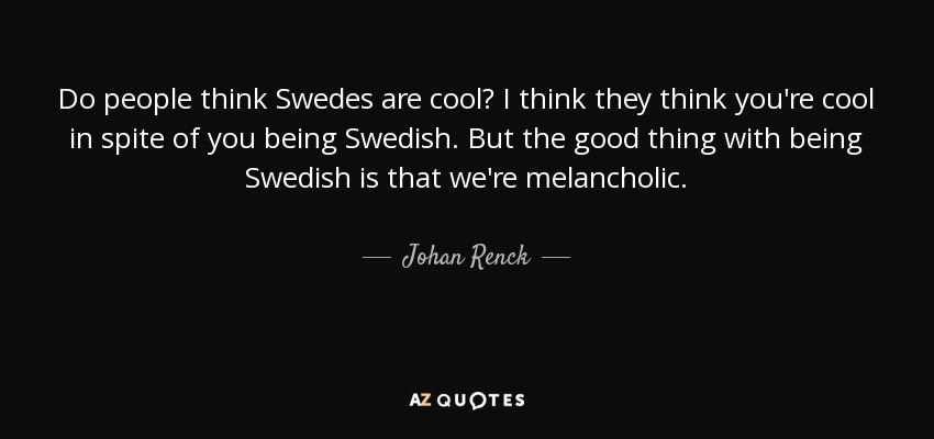 Do people think Swedes are cool? I think they think you're cool in spite of you being Swedish. But the good thing with being Swedish is that we're melancholic. - Johan Renck