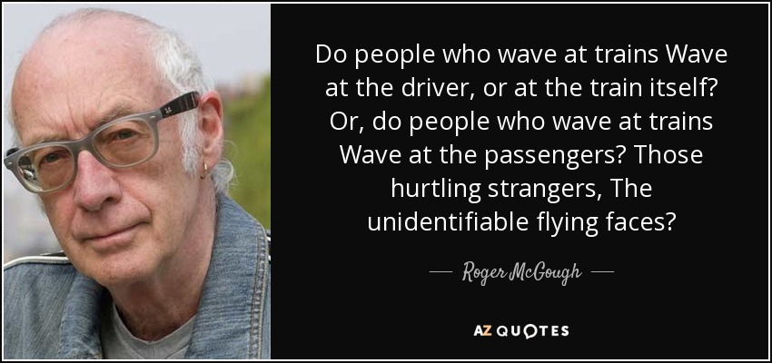 Do people who wave at trains Wave at the driver, or at the train itself? Or, do people who wave at trains Wave at the passengers? Those hurtling strangers, The unidentifiable flying faces? - Roger McGough