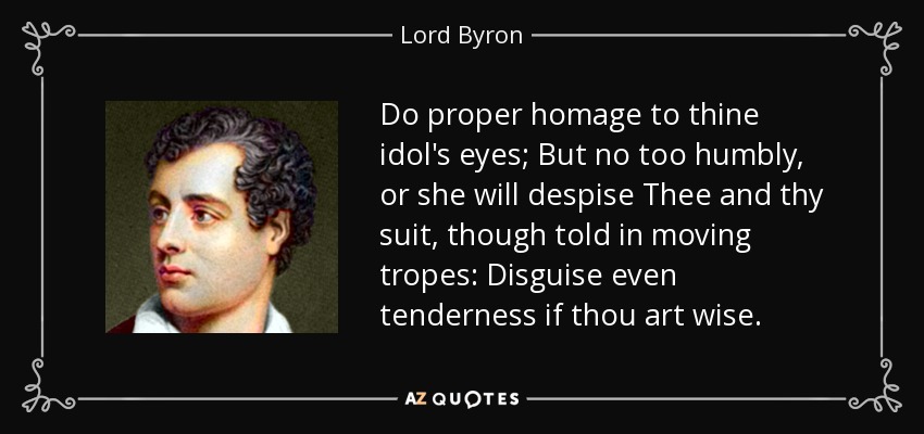 Do proper homage to thine idol's eyes; But no too humbly, or she will despise Thee and thy suit, though told in moving tropes: Disguise even tenderness if thou art wise. - Lord Byron