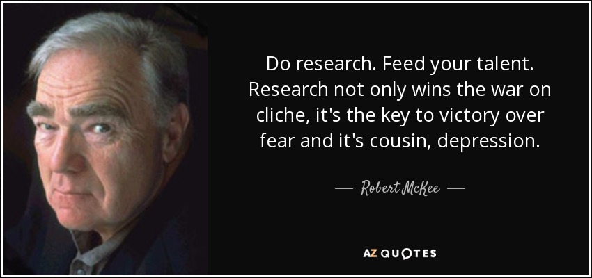 Do research. Feed your talent. Research not only wins the war on cliche, it's the key to victory over fear and it's cousin, depression. - Robert McKee