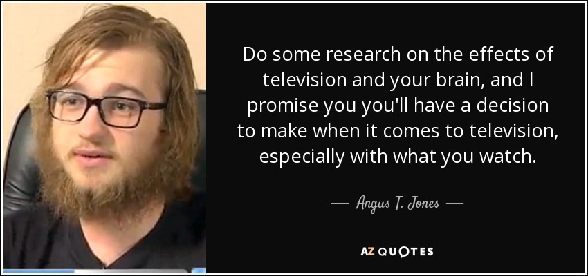 Do some research on the effects of television and your brain, and I promise you you'll have a decision to make when it comes to television, especially with what you watch. - Angus T. Jones