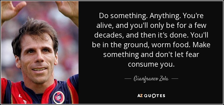 Do something. Anything. You're alive, and you'll only be for a few decades, and then it's done. You'll be in the ground, worm food. Make something and don't let fear consume you. - Gianfranco Zola