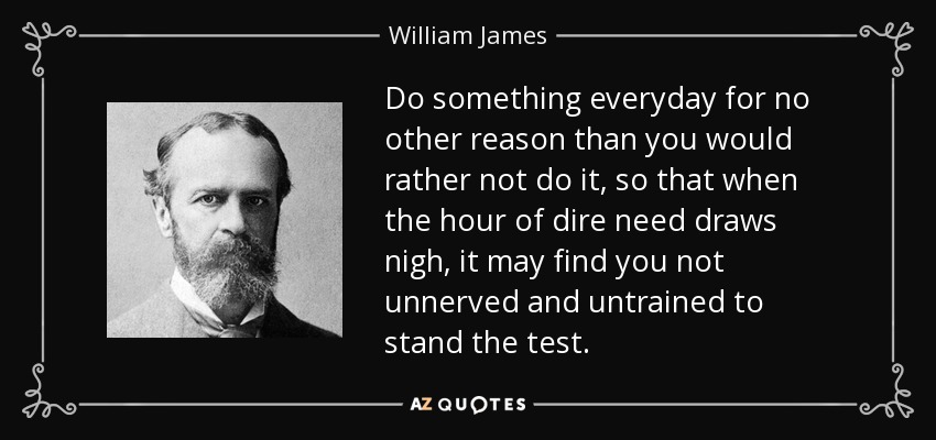 Do something everyday for no other reason than you would rather not do it, so that when the hour of dire need draws nigh, it may find you not unnerved and untrained to stand the test. - William James