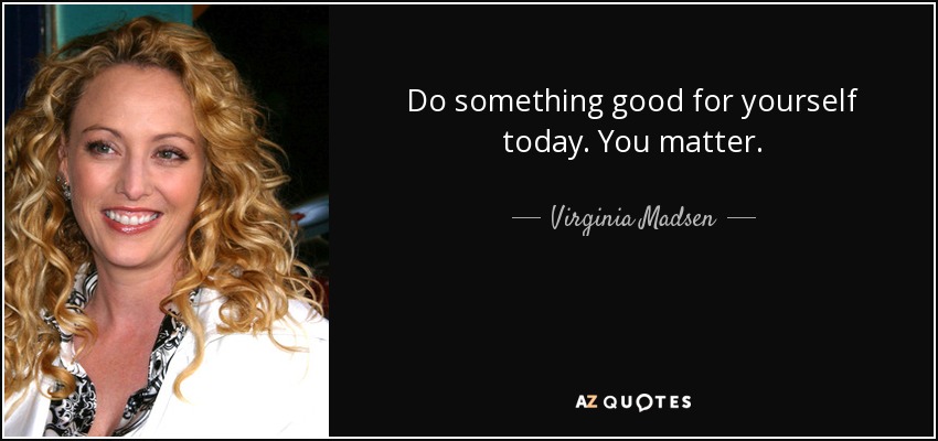 Do something good for yourself today. You matter. - Virginia Madsen