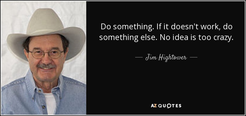 Do something. If it doesn't work, do something else. No idea is too crazy. - Jim Hightower