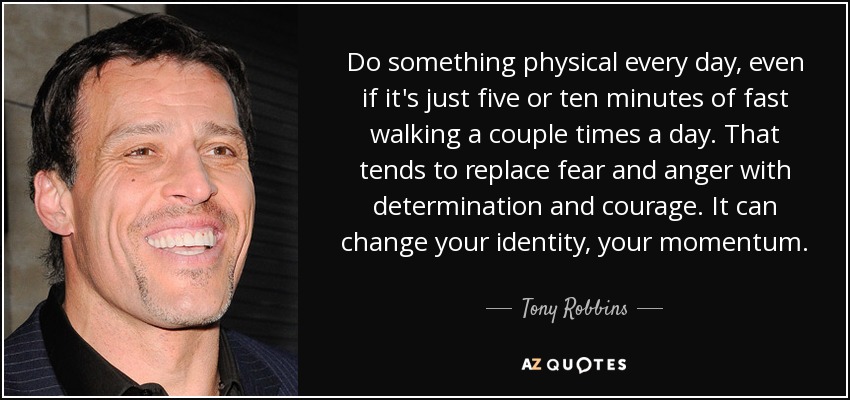 Do something physical every day, even if it's just five or ten minutes of fast walking a couple times a day. That tends to replace fear and anger with determination and courage. It can change your identity, your momentum. - Tony Robbins