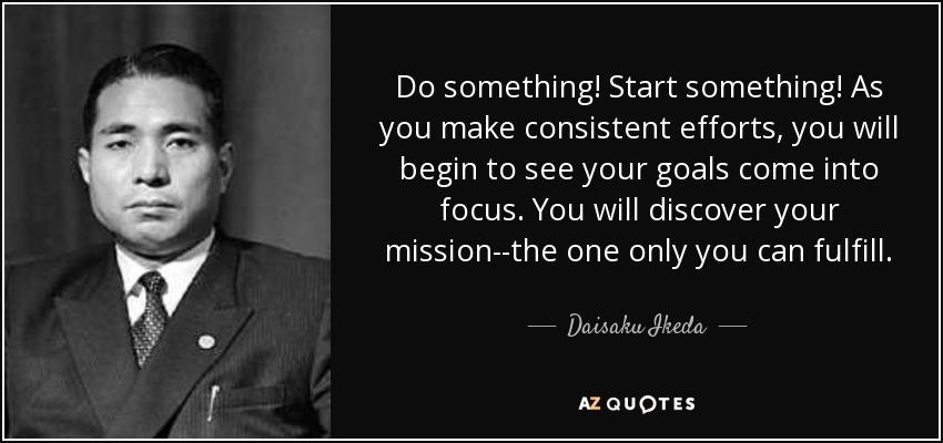 Do something! Start something! As you make consistent efforts, you will begin to see your goals come into focus. You will discover your mission--the one only you can fulfill. - Daisaku Ikeda