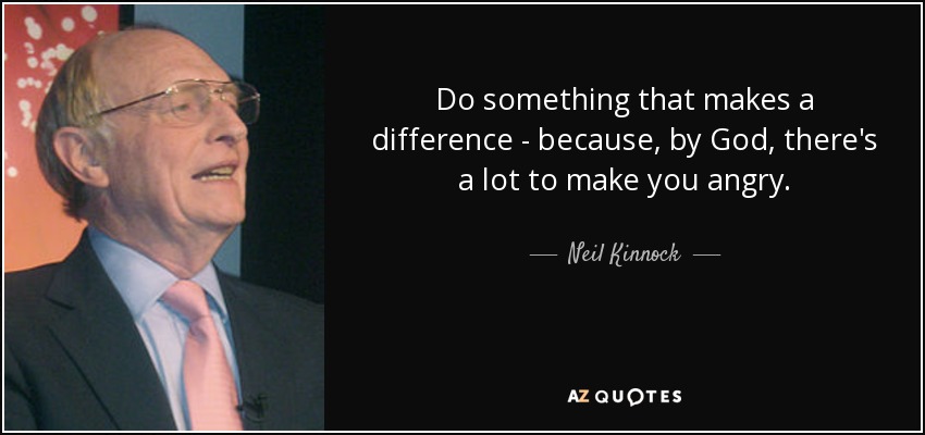 Do something that makes a difference - because, by God, there's a lot to make you angry. - Neil Kinnock