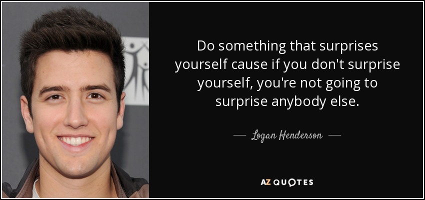 Do something that surprises yourself cause if you don't surprise yourself, you're not going to surprise anybody else. - Logan Henderson
