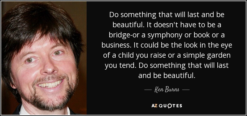 Do something that will last and be beautiful. It doesn't have to be a bridge-or a symphony or book or a business. It could be the look in the eye of a child you raise or a simple garden you tend. Do something that will last and be beautiful. - Ken Burns