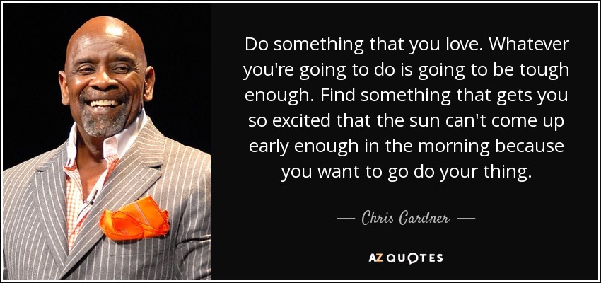 Do something that you love. Whatever you're going to do is going to be tough enough. Find something that gets you so excited that the sun can't come up early enough in the morning because you want to go do your thing. - Chris Gardner