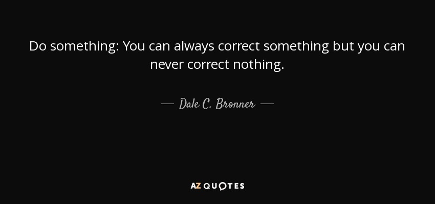 Do something: You can always correct something but you can never correct nothing. - Dale C. Bronner