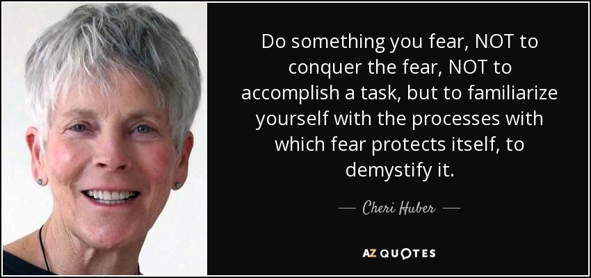Do something you fear, NOT to conquer the fear, NOT to accomplish a task, but to familiarize yourself with the processes with which fear protects itself, to demystify it. - Cheri Huber