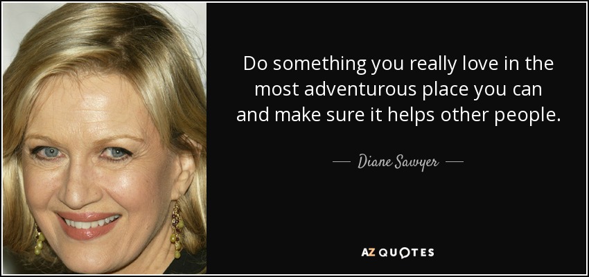 Do something you really love in the most adventurous place you can and make sure it helps other people. - Diane Sawyer