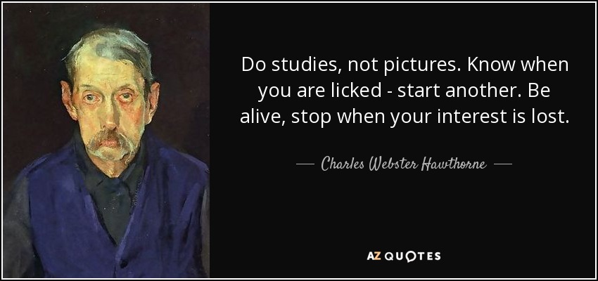 Do studies, not pictures. Know when you are licked - start another. Be alive, stop when your interest is lost. - Charles Webster Hawthorne