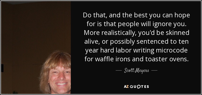 Do that, and the best you can hope for is that people will ignore you. More realistically, you'd be skinned alive, or possibly sentenced to ten year hard labor writing microcode for waffle irons and toaster ovens. - Scott Meyers
