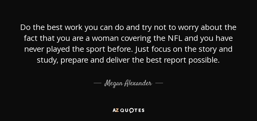 Do the best work you can do and try not to worry about the fact that you are a woman covering the NFL and you have never played the sport before. Just focus on the story and study, prepare and deliver the best report possible. - Megan Alexander