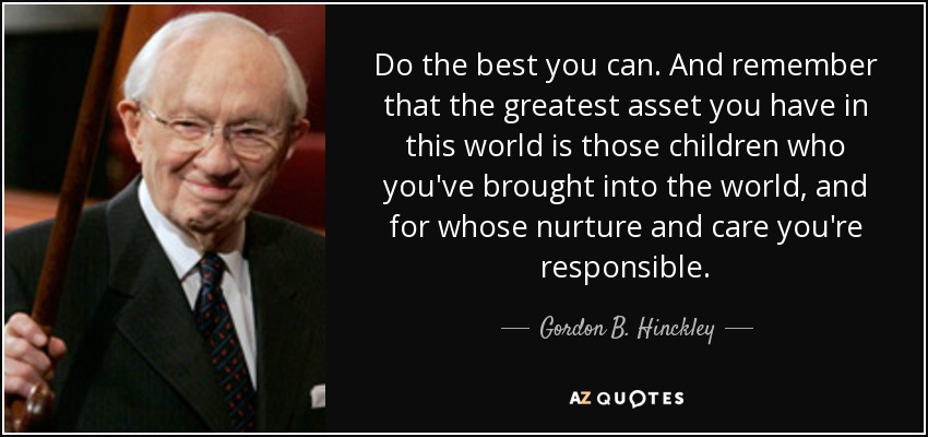 Do the best you can. And remember that the greatest asset you have in this world is those children who you've brought into the world, and for whose nurture and care you're responsible. - Gordon B. Hinckley