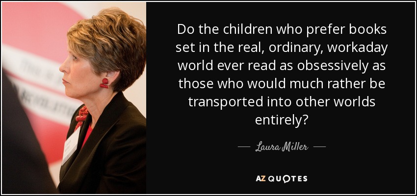 Do the children who prefer books set in the real, ordinary, workaday world ever read as obsessively as those who would much rather be transported into other worlds entirely? - Laura Miller