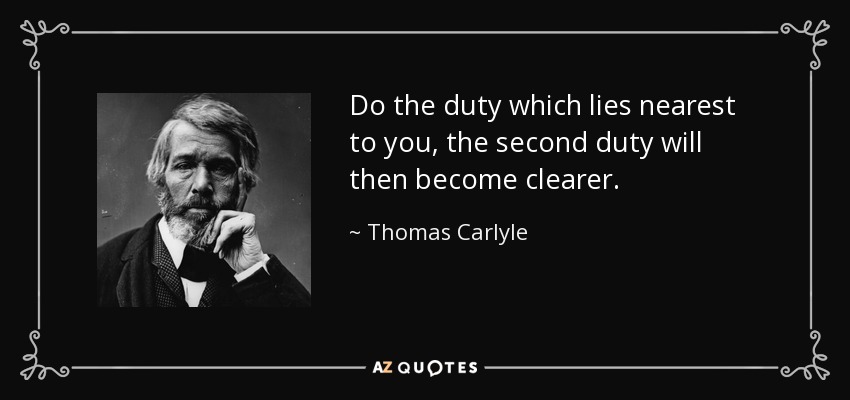 Do the duty which lies nearest to you, the second duty will then become clearer. - Thomas Carlyle