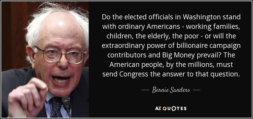 Do the elected officials in Washington stand with ordinary Americans - working families, children, the elderly, the poor - or will the extraordinary power of billionaire campaign contributors and Big Money prevail? The American people, by the millions, must send Congress the answer to that question. - Bernie Sanders