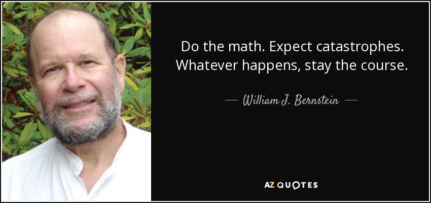 Do the math. Expect catastrophes. Whatever happens, stay the course. - William J. Bernstein