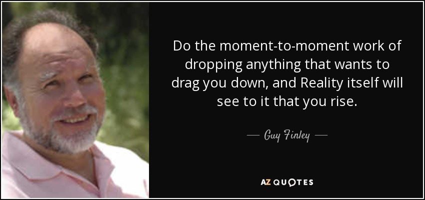 Do the moment-to-moment work of dropping anything that wants to drag you down, and Reality itself will see to it that you rise. - Guy Finley