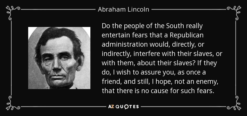Do the people of the South really entertain fears that a Republican administration would, directly, or indirectly, interfere with their slaves, or with them, about their slaves? If they do, I wish to assure you, as once a friend, and still, I hope, not an enemy, that there is no cause for such fears. - Abraham Lincoln