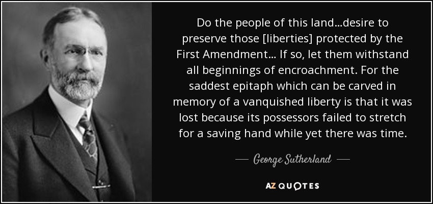 Do the people of this land…desire to preserve those [liberties] protected by the First Amendment… If so, let them withstand all beginnings of encroachment. For the saddest epitaph which can be carved in memory of a vanquished liberty is that it was lost because its possessors failed to stretch for a saving hand while yet there was time. - George Sutherland